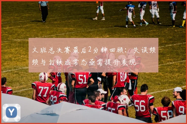 文班总决赛最后2分钟回顾：失误频频与打铁成常态亟需提升表现