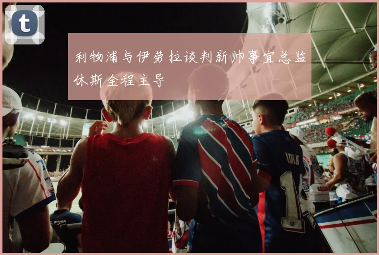 利物浦与伊劳拉谈判新帅事宜总监休斯全程主导