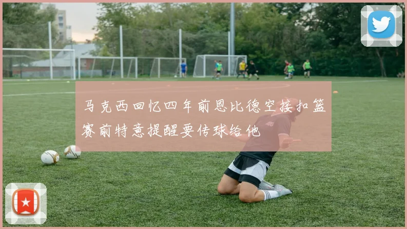 马克西回忆四年前恩比德空接扣篮赛前特意提醒要传球给他