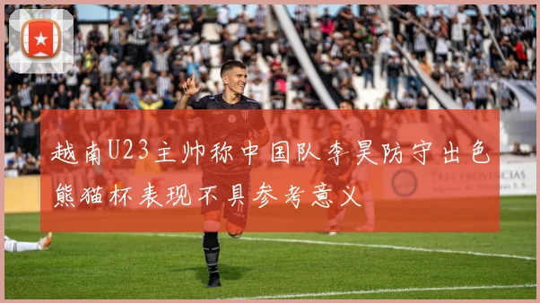 越南U23主帅称中国队李昊防守出色熊猫杯表现不具参考意义