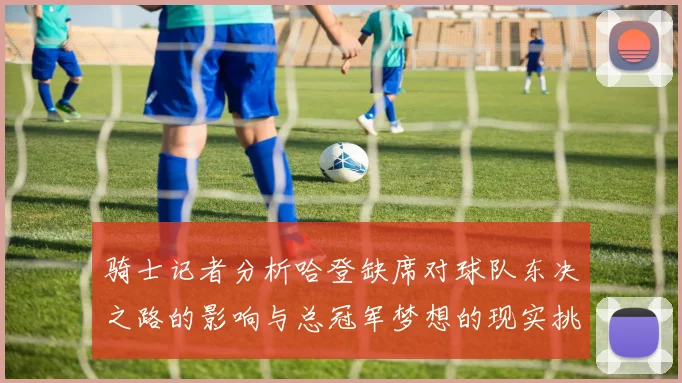 骑士记者分析哈登缺席对球队东决之路的影响与总冠军梦想的现实挑战
