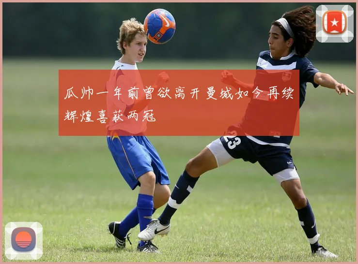 瓜帅一年前曾欲离开曼城如今再续辉煌喜获两冠