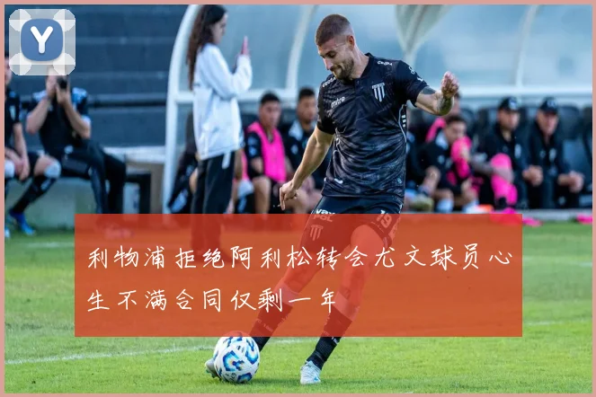 利物浦拒绝阿利松转会尤文球员心生不满合同仅剩一年
