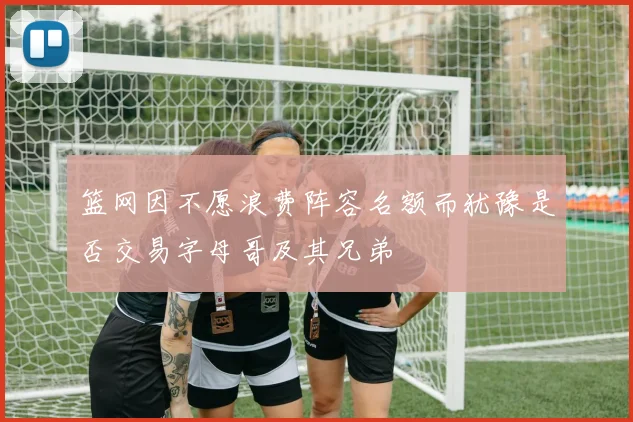 篮网因不愿浪费阵容名额而犹豫是否交易字母哥及其兄弟