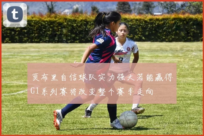 莫布里自信球队实力强大若能赢得G1系列赛将改变整个赛季走向