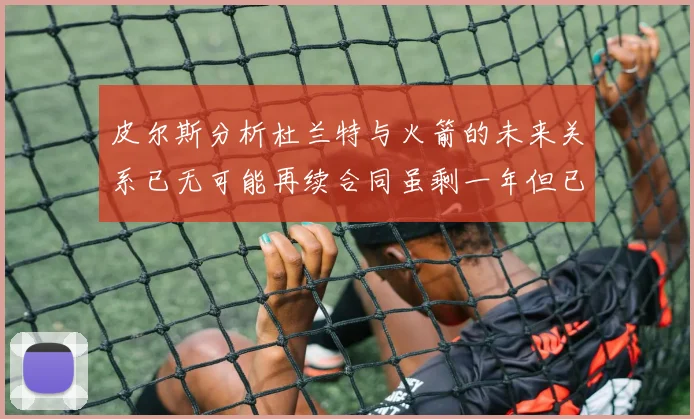 皮尔斯分析杜兰特与火箭的未来关系已无可能再续合同虽剩一年但已破裂